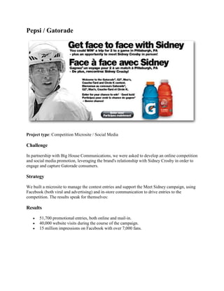 Pepsi / Gatorade




Project type: Competition Microsite / Social Media

Challenge

In partnership with Big House Communications, we were asked to develop an online competition
and social media promotion, leveraging the brand's relationship with Sidney Crosby in order to
engage and capture Gatorade consumers.

Strategy

We built a microsite to manage the contest entries and support the Meet Sidney campaign, using
Facebook (both viral and advertising) and in-store communication to drive entries to the
competition. The results speak for themselves:

Results

      51,700 promotional entries, both online and mail-in.
      40,000 website visits during the course of the campaign.
      15 million impressions on Facebook with over 7,000 fans.
 