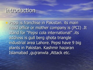 introduction Pepsi is franchise in Pakistan. its main head office or mother company is (PCI) .It stand for “Pepsi cola international” .its address is gull berg qhota triangle industrial area Lahore. Pepsi have 9 big plants in Pakistan. Kashmir hazaran Islamabad ,gujranwla ,Attack etc.  