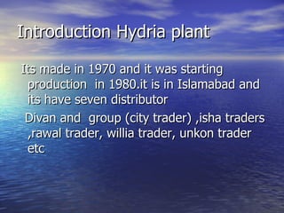 Introduction Hydria plant  Its made in 1970 and it was starting production  in 1980.it is in Islamabad and its have seven distributor  Divan and  group (city trader) ,isha traders ,rawal trader, willia trader, unkon trader etc 