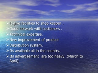 It give facilities to shop keeper . Good network with customers . Technical expertise. New improvement of product  Distribution system. Its available all in the country. Its advertisement  are too heavy .(March to April) 