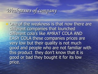Weaknesses of company One of the weakness is that now there are different companies that lounched different cola’s like AMRAT COLA AND EASY COLA these companies prices are very low but their quality is not much good and people who are not familiar with this product  they don’t know that it is good or bad they bought it for its low price. 
