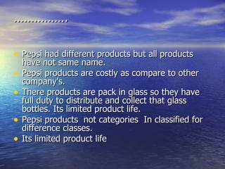 …………… . Pepsi had different products but all products have not same name. Pepsi products are costly as compare to other company's. There products are pack in glass so they have full duty to distribute and collect that glass bottles. Its limited product life. Pepsi products  not categories  In classified for difference classes.  Its limited product life 