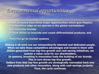 Environmental opportunities Pepsi company have three major opportunities which give PepsiCo a competitive edge as we operate in the global marketplace:   Big, muscular brands;  Proven ability to innovate and create differentiated products; and  Powerful go-to-market systems   Making it all work are our extraordinarily talented and dedicated people.  When we take these competitive advantages and invest in them with dollars generated from top-line growth and cost-saving initiatives, we sustain a value cycle for our shareholders. In essence, investing in innovation fuels the building of our brands. This in turn drives top-line growth.  Dollars from that top-line growth are strategically reinvested back into new products and other innovation, along with cost-savings projects. Thus, the cycle continues. 