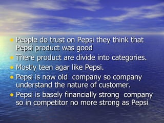 People do trust on Pepsi they think that Pepsi product was good  There product are divide into categories. Mostly teen agar like Pepsi. Pepsi is now old  company so company understand the nature of customer. Pepsi is basely financially strong  company so in competitor no more strong as Pepsi 