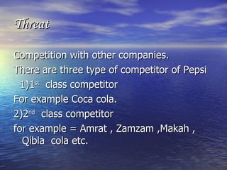 Threat Competition with other companies. There are three type of competitor of Pepsi 1)1 st   class competitor For example Coca cola. 2)2 nd   class competitor for example = Amrat , Zamzam ,Makah , Qibla  cola etc. 