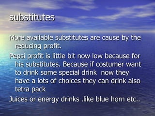 substitutes More available substitutes are cause by the reducing profit. Pepsi profit is little bit now low because for his substitutes. Because if costumer want to drink some special drink  now they have a lots of choices they can drink also tetra pack  Juices or energy drinks .like blue horn etc.. 