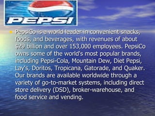 PepsiCo is a world leader in convenient snacks, foods, and beverages, with revenues of about $29 billion and over 153,000 employees. PepsiCo owns some of the world's most popular brands, including Pepsi-Cola, Mountain Dew, Diet Pepsi, Lay's, Doritos, Tropicana, Gatorade, and Quaker. Our brands are available worldwide through a variety of go-to-market systems, including direct store delivery (DSD), broker-warehouse, and food service and vending.  