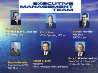   Eric J. Foss Chief Operating Officer   Yiannis  Petrides President PBG Europe   Rogelio Rebelled  President and CEO PBG Mexico   Robert C. King President North American Field Operations   Gary K.  Wandschneider Executive Vice President Worldwide Operations   John T. Cahill Chairman of the Board and Chief Executive   