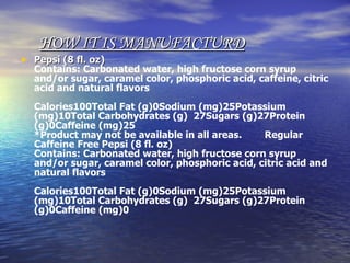   HOW IT IS MANUFACTURD   Pepsi (8 fl. oz) Contains: Carbonated water, high fructose corn syrup and/or sugar, caramel color, phosphoric acid, caffeine, citric acid and natural flavors Calories100Total Fat (g)0Sodium (mg)25Potassium (mg)10Total Carbohydrates (g)  27Sugars (g)27Protein (g)0Caffeine (mg)25 *Product may not be available in all areas.        Regular Caffeine Free Pepsi (8 fl. oz) Contains: Carbonated water, high fructose corn syrup and/or sugar, caramel color, phosphoric acid, citric acid and natural flavors Calories100Total Fat (g)0Sodium (mg)25Potassium (mg)10Total Carbohydrates (g)  27Sugars (g)27Protein (g)0Caffeine (mg)0 