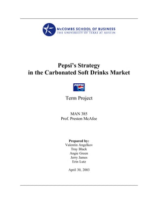 Pepsi’s Strategy
in the Carbonated Soft Drinks Market



             Term Project


                 MAN 385
           Prof. Preston McAfee




               Prepared by:
             Valentin Angelkov
                Tray Black
               Angie Green
                Jerry James
                 Erin Lutz

               April 30, 2003
 