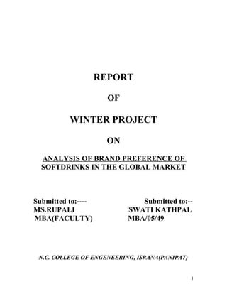 REPORT

                      OF

          WINTER PROJECT

                      ON
  ANALYSIS OF BRAND PREFERENCE OF
  SOFTDRINKS IN THE GLOBAL MARKET



Submitted to:----             Submitted to:--
MS.RUPALI                  SWATI KATHPAL
MBA(FACULTY)               MBA/05/49




 N.C. COLLEGE OF ENGENEERING, ISRANA(PANIPAT)


                                                1
 