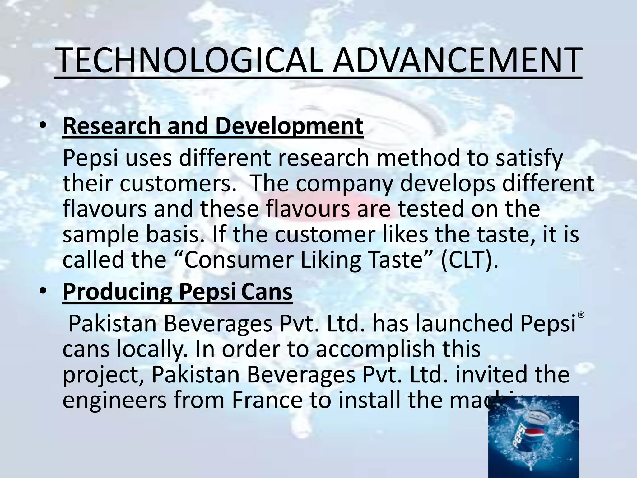 TECHNOLOGICAL ADVANCEMENT
• Research and Development
  Pepsi uses different research method to satisfy
  their customers. The company develops different
  flavours and these flavours are tested on the
  sample basis. If the customer likes the taste, it is
  called the “Consumer Liking Taste” (CLT).
• Producing Pepsi Cans
   Pakistan Beverages Pvt. Ltd. has launched Pepsi®
  cans locally. In order to accomplish this
  project, Pakistan Beverages Pvt. Ltd. invited the
  engineers from France to install the machinery.
 