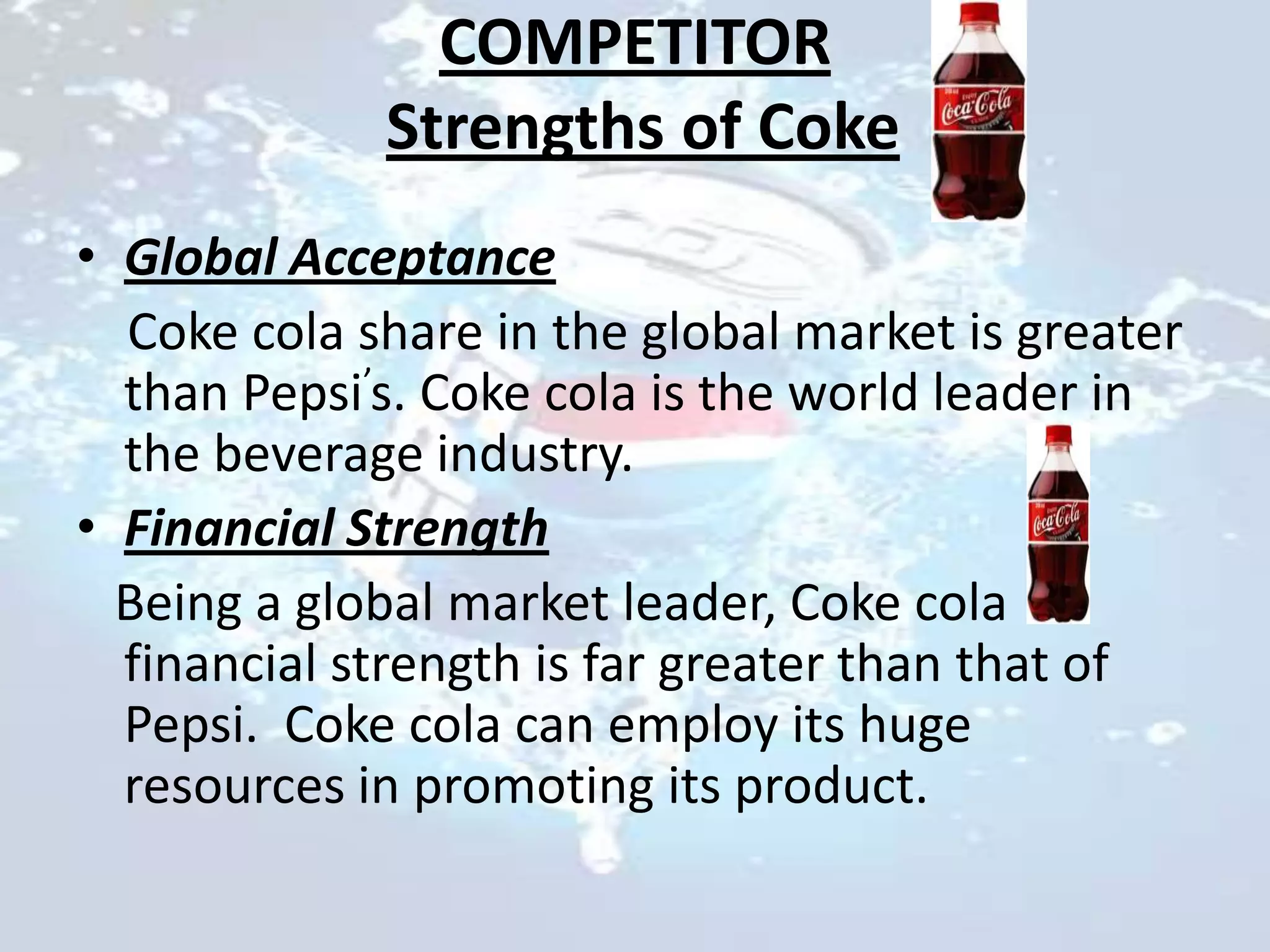 COMPETITOR
             Strengths of Coke
• Global Acceptance
  Coke cola share in the global market is greater
  than Pepsi’s. Coke cola is the world leader in
  the beverage industry.
• Financial Strength
  Being a global market leader, Coke cola
  financial strength is far greater than that of
  Pepsi. Coke cola can employ its huge
  resources in promoting its product.
 