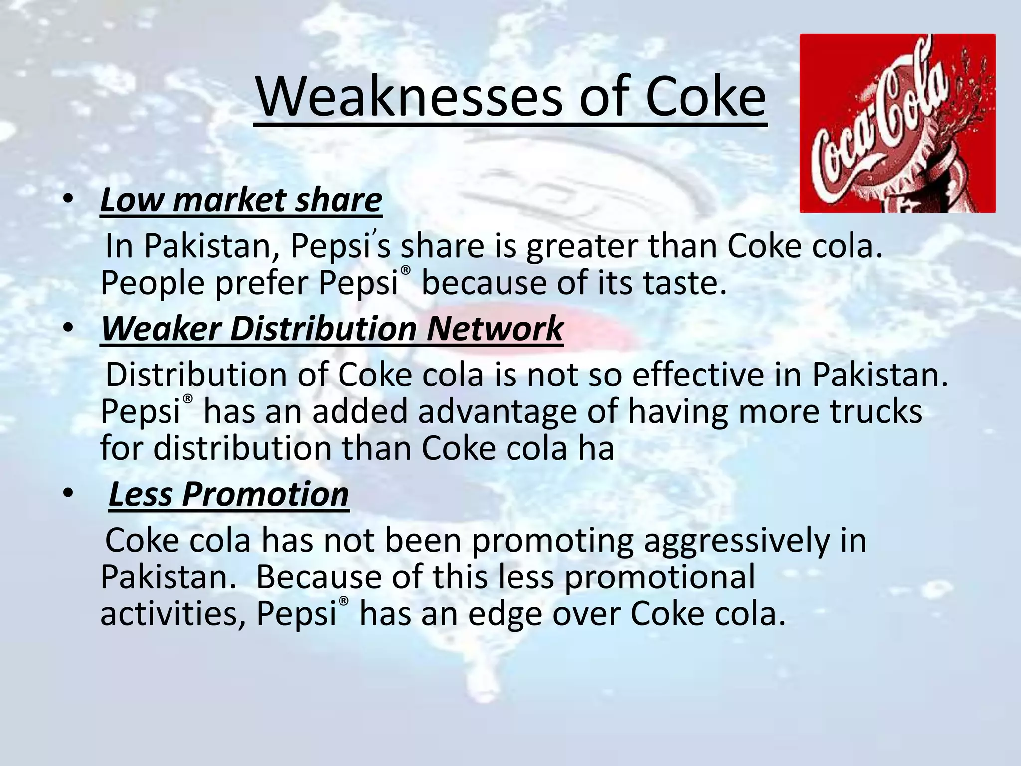 Weaknesses of Coke
• Low market share
  In Pakistan, Pepsi’s share is greater than Coke cola.
  People prefer Pepsi® because of its taste.
• Weaker Distribution Network
  Distribution of Coke cola is not so effective in Pakistan.
  Pepsi® has an added advantage of having more trucks
  for distribution than Coke cola ha
• Less Promotion
  Coke cola has not been promoting aggressively in
  Pakistan. Because of this less promotional
  activities, Pepsi® has an edge over Coke cola.
 