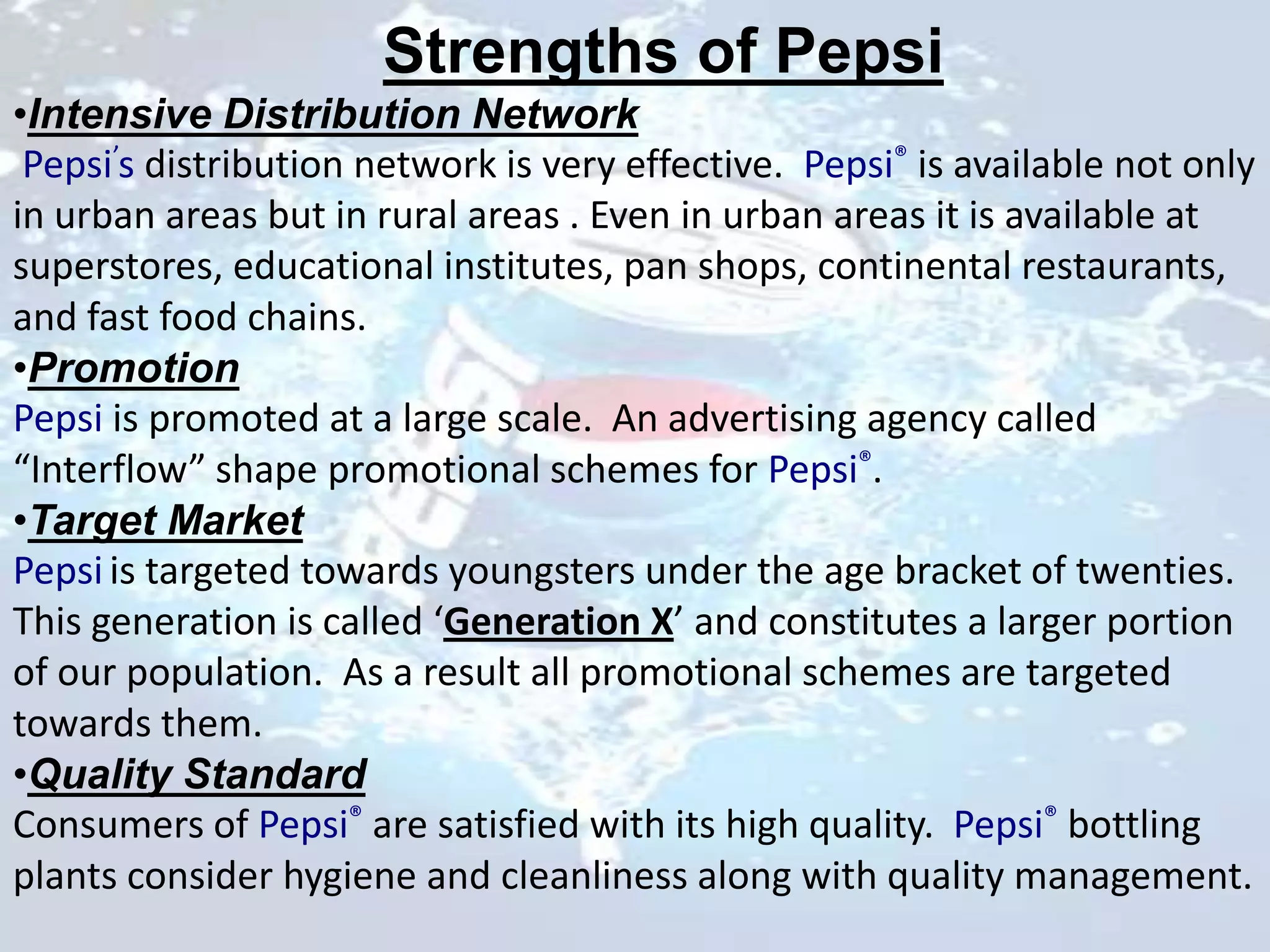 Strengths of Pepsi
•Intensive Distribution Network
 Pepsi’s distribution network is very effective. Pepsi® is available not only
in urban areas but in rural areas . Even in urban areas it is available at
superstores, educational institutes, pan shops, continental restaurants,
and fast food chains.
•Promotion
Pepsi is promoted at a large scale. An advertising agency called
“Interflow” shape promotional schemes for Pepsi®.
•Target Market
Pepsi is targeted towards youngsters under the age bracket of twenties.
This generation is called ‘Generation X’ and constitutes a larger portion
of our population. As a result all promotional schemes are targeted
towards them.
•Quality Standard
Consumers of Pepsi® are satisfied with its high quality. Pepsi® bottling
plants consider hygiene and cleanliness along with quality management.
 