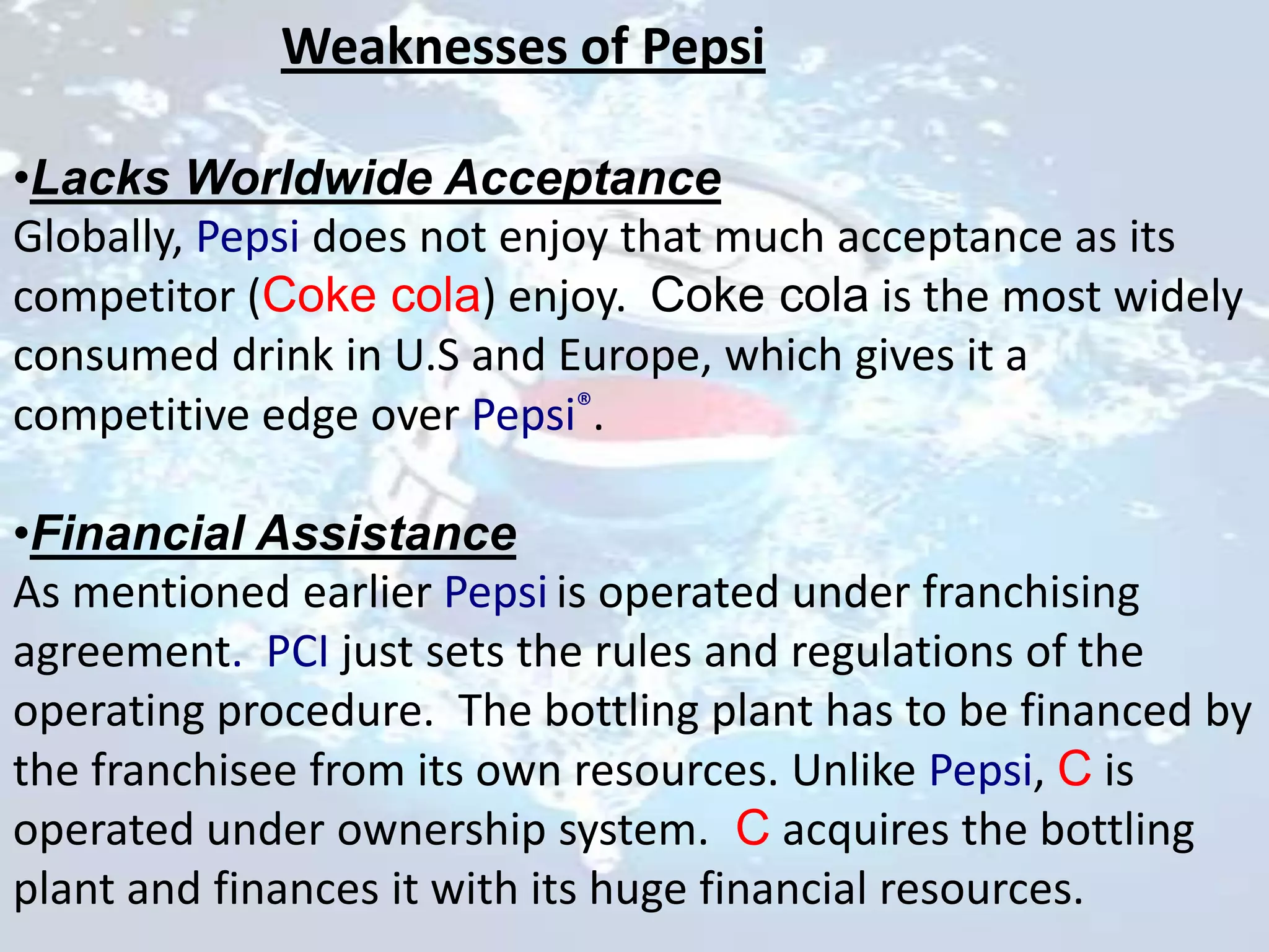 Weaknesses of Pepsi

•Lacks Worldwide Acceptance
Globally, Pepsi does not enjoy that much acceptance as its
competitor (Coke cola) enjoy. Coke cola is the most widely
consumed drink in U.S and Europe, which gives it a
competitive edge over Pepsi®.

•Financial Assistance
As mentioned earlier Pepsi is operated under franchising
agreement. PCI just sets the rules and regulations of the
operating procedure. The bottling plant has to be financed by
the franchisee from its own resources. Unlike Pepsi, C is
operated under ownership system. C acquires the bottling
plant and finances it with its huge financial resources.
 