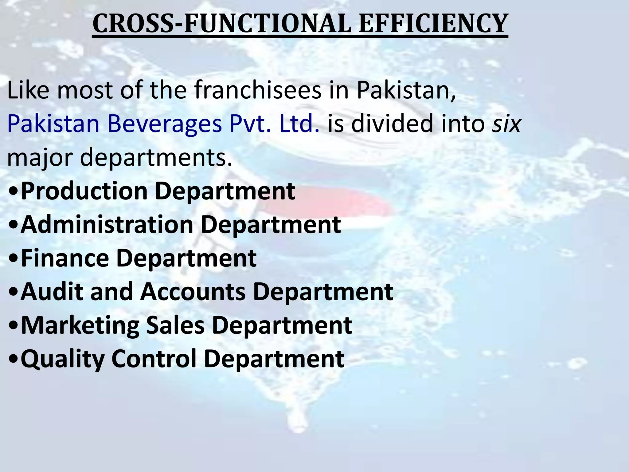 CROSS-FUNCTIONAL EFFICIENCY

Like most of the franchisees in Pakistan,
Pakistan Beverages Pvt. Ltd. is divided into six
major departments.
•Production Department
•Administration Department
•Finance Department
•Audit and Accounts Department
•Marketing Sales Department
•Quality Control Department
 