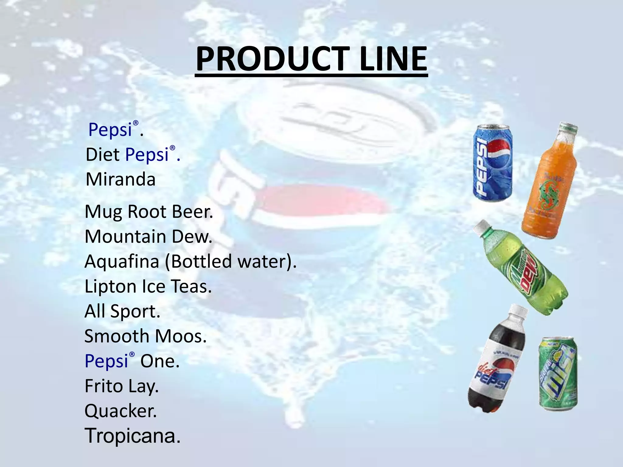 PRODUCT LINE
Pepsi®.
Diet Pepsi®.
Miranda
Mug Root Beer.
Mountain Dew.
Aquafina (Bottled water).
Lipton Ice Teas.
All Sport.
Smooth Moos.
Pepsi® One.
Frito Lay.
Quacker.
Tropicana.
 
