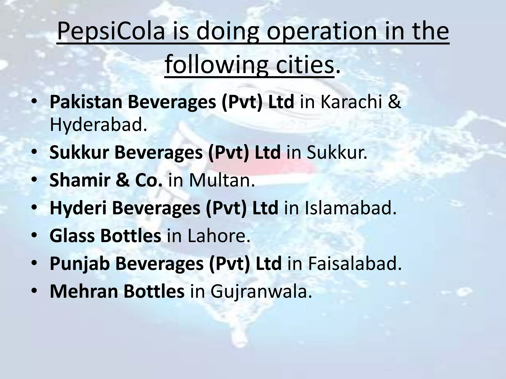 PepsiCola is doing operation in the
           following cities.
• Pakistan Beverages (Pvt) Ltd in Karachi &
  Hyderabad.
• Sukkur Beverages (Pvt) Ltd in Sukkur.
• Shamir & Co. in Multan.
• Hyderi Beverages (Pvt) Ltd in Islamabad.
• Glass Bottles in Lahore.
• Punjab Beverages (Pvt) Ltd in Faisalabad.
• Mehran Bottles in Gujranwala.
 