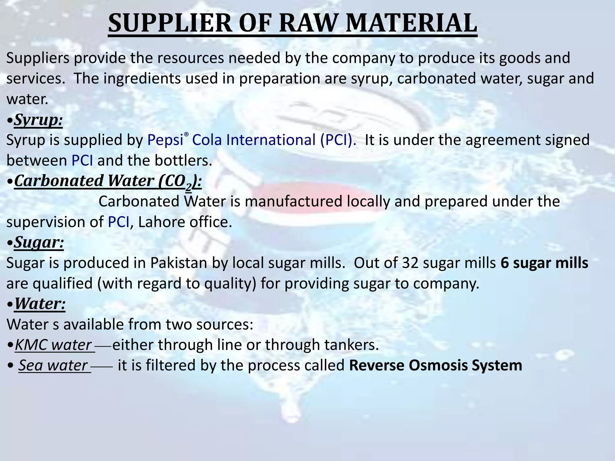 SUPPLIER OF RAW MATERIAL
Suppliers provide the resources needed by the company to produce its goods and
services. The ingredients used in preparation are syrup, carbonated water, sugar and
water.
•Syrup:
Syrup is supplied by Pepsi® Cola International (PCI). It is under the agreement signed
between PCI and the bottlers.
•Carbonated Water (CO2):
              Carbonated Water is manufactured locally and prepared under the
supervision of PCI, Lahore office.
•Sugar:
Sugar is produced in Pakistan by local sugar mills. Out of 32 sugar mills 6 sugar mills
are qualified (with regard to quality) for providing sugar to company.
•Water:
Water s available from two sources:
•KMC water ___either through line or through tankers.
• Sea water ____ it is filtered by the process called Reverse Osmosis System
 