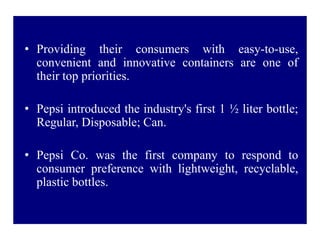 • Providing their consumers with easy-to-use,
convenient and innovative containers are one of
their top priorities.
• Pepsi introduced the industry's first 1 ½ liter bottle;
Regular, Disposable; Can.
• Pepsi Co. was the first company to respond to
consumer preference with lightweight, recyclable,
plastic bottles.
 