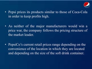 • Pepsi prices its products similar to those of Coca-Cola
in order to keep profits high.
• As neither of the major manufacturers would win a
price war, the company follows the pricing structure of
the market leader.
• PepsiCo’s current retail prices range depending on the
convenience of the location in which they are located
and depending on the size of the soft drink container.
 