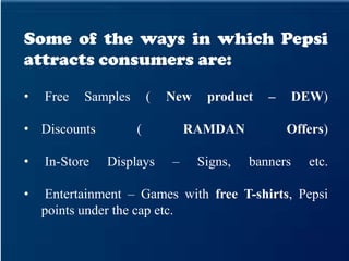 Some of the ways in which Pepsi
attracts consumers are:
• Free Samples ( New product – DEW)
• Discounts ( RAMDAN Offers)
• In-Store Displays – Signs, banners etc.
• Entertainment – Games with free T-shirts, Pepsi
points under the cap etc.
 