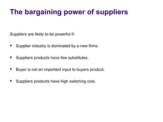 The bargaining power of suppliers
Suppliers are likely to be powerful if:
 Supplier industry is dominated by a new firms.
 Suppliers products have few substitutes.
 Buyer is not an important input to buyers product.
 Suppliers products have high switching cost.
 