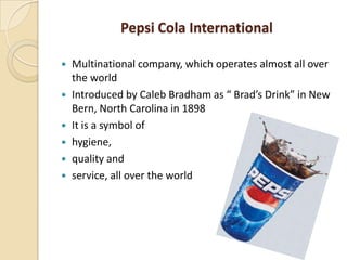 Pepsi Cola International
 Multinational company, which operates almost all over
the world
 Introduced by Caleb Bradham as “ Brad’s Drink” in New
Bern, North Carolina in 1898
 It is a symbol of
 hygiene,
 quality and
 service, all over the world
 