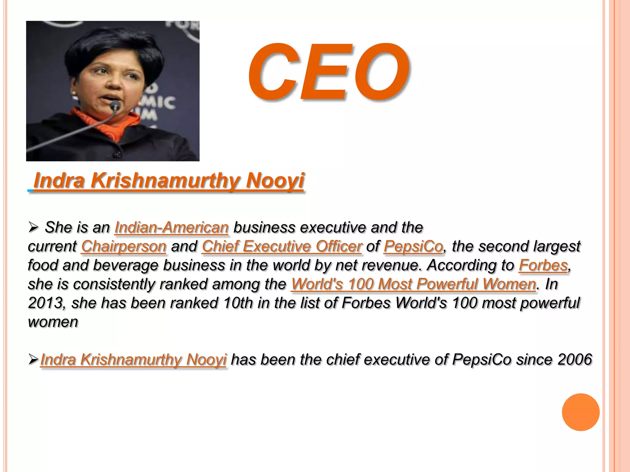 CEO
Indra Krishnamurthy Nooyi
 She is an Indian-American business executive and the
current Chairperson and Chief Executive Officer of PepsiCo, the second largest
food and beverage business in the world by net revenue. According to Forbes,
she is consistently ranked among the World's 100 Most Powerful Women. In
2013, she has been ranked 10th in the list of Forbes World's 100 most powerful
women
Indra Krishnamurthy Nooyi has been the chief executive of PepsiCo since 2006

 