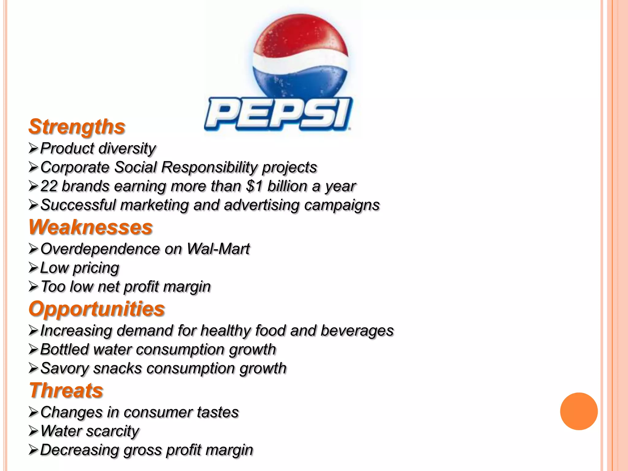Strengths
Product diversity
Corporate Social Responsibility projects
22 brands earning more than $1 billion a year
Successful marketing and advertising campaigns

Weaknesses
Overdependence on Wal-Mart
Low pricing
Too low net profit margin

Opportunities
Increasing demand for healthy food and beverages
Bottled water consumption growth
Savory snacks consumption growth

Threats
Changes in consumer tastes
Water scarcity
Decreasing gross profit margin

 