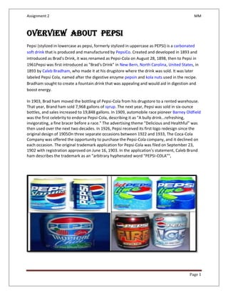Assignment 2 MM
Page 1
Overview about PEPSI
Pepsi (stylized in lowercase as pepsi, formerly stylized in uppercase as PEPSI) is a carbonated
soft drink that is produced and manufactured by PepsiCo. Created and developed in 1893 and
introduced as Brad's Drink, it was renamed as Pepsi-Cola on August 28, 1898, then to Pepsi in
1961Pepsi was first introduced as "Brad's Drink" in New Bern, North Carolina, United States, in
1893 by Caleb Bradham, who made it at his drugstore where the drink was sold. It was later
labeled Pepsi Cola, named after the digestive enzyme pepsin and kola nuts used in the recipe.
Bradham sought to create a fountain drink that was appealing and would aid in digestion and
boost energy.
In 1903, Brad ham moved the bottling of Pepsi-Cola from his drugstore to a rented warehouse.
That year, Brand ham sold 7,968 gallons of syrup. The next year, Pepsi was sold in six-ounce
bottles, and sales increased to 19,848 gallons. In 1909, automobile race pioneer Barney Oldfield
was the first celebrity to endorse Pepsi-Cola, describing it as "A bully drink...refreshing,
invigorating, a fine bracer before a race." The advertising theme "Delicious and Healthful" was
then used over the next two decades. In 1926, Pepsi received its first logo redesign since the
original design of 1905On three separate occasions between 1922 and 1933, The Coca-Cola
Company was offered the opportunity to purchase the Pepsi-Cola company, and it declined on
each occasion. The original trademark application for Pepsi-Cola was filed on September 23,
1902 with registration approved on June 16, 1903. In the application's statement, Caleb Brand
ham describes the trademark as an "arbitrary hyphenated word "PEPSI-COLA"",
 