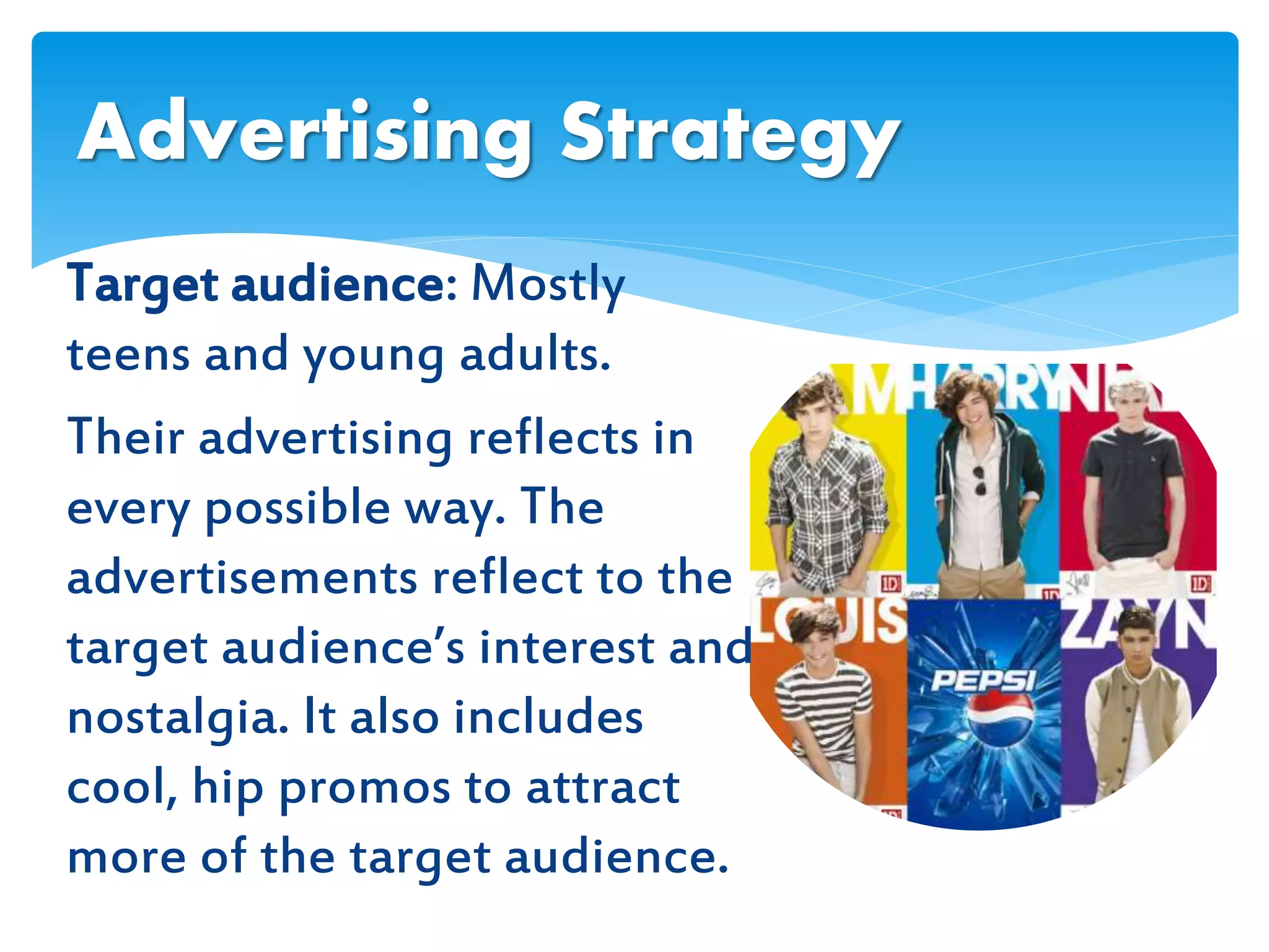 Target audience: Mostly
teens and young adults.
Their advertising reflects in
every possible way. The
advertisements reflect to the
target audience’s interest and
nostalgia. It also includes
cool, hip promos to attract
more of the target audience.
Advertising Strategy
 