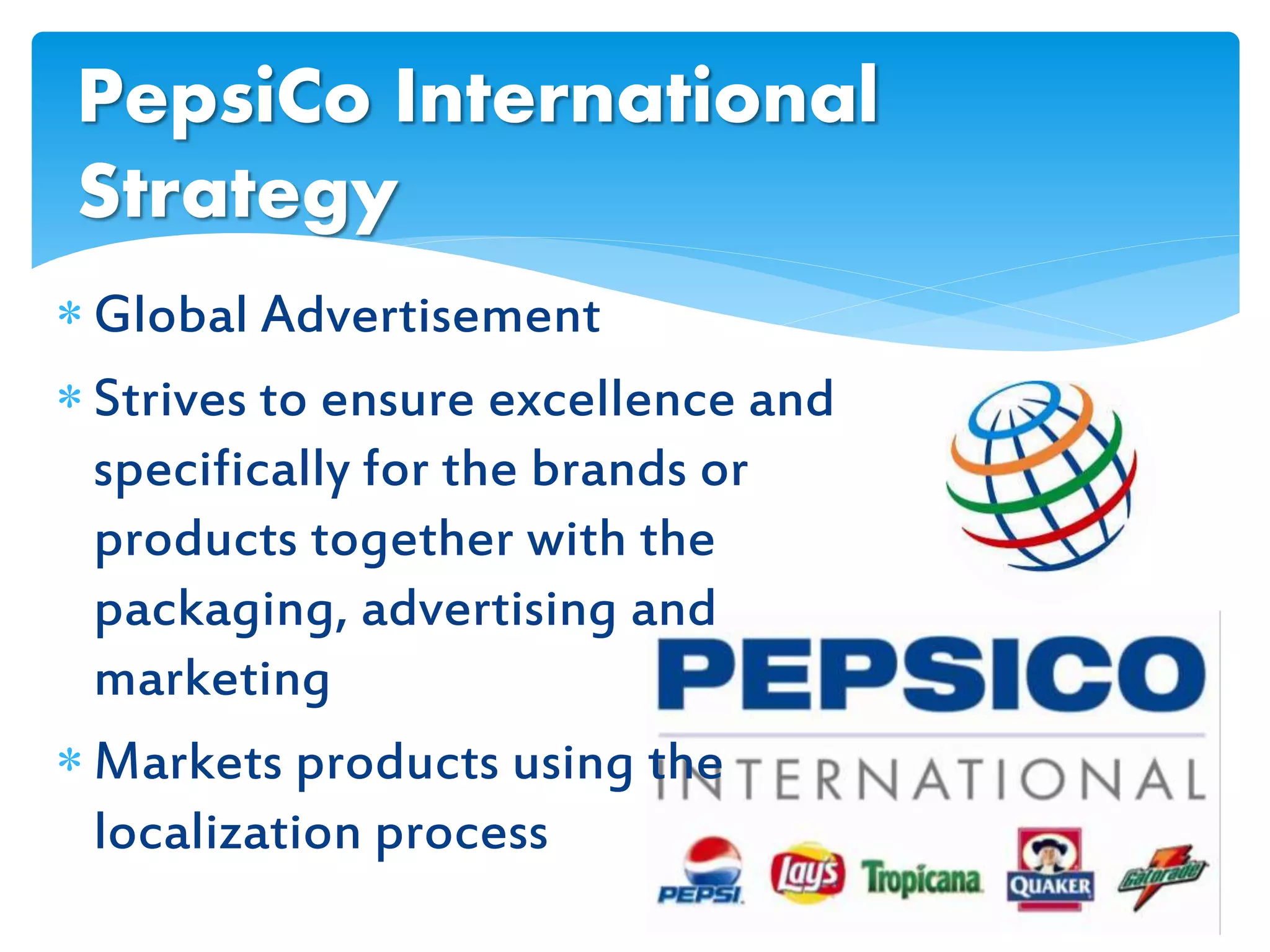  Global Advertisement
 Strives to ensure excellence and
specifically for the brands or
products together with the
packaging, advertising and
marketing
 Markets products using the
localization process
PepsiCo International
Strategy
 