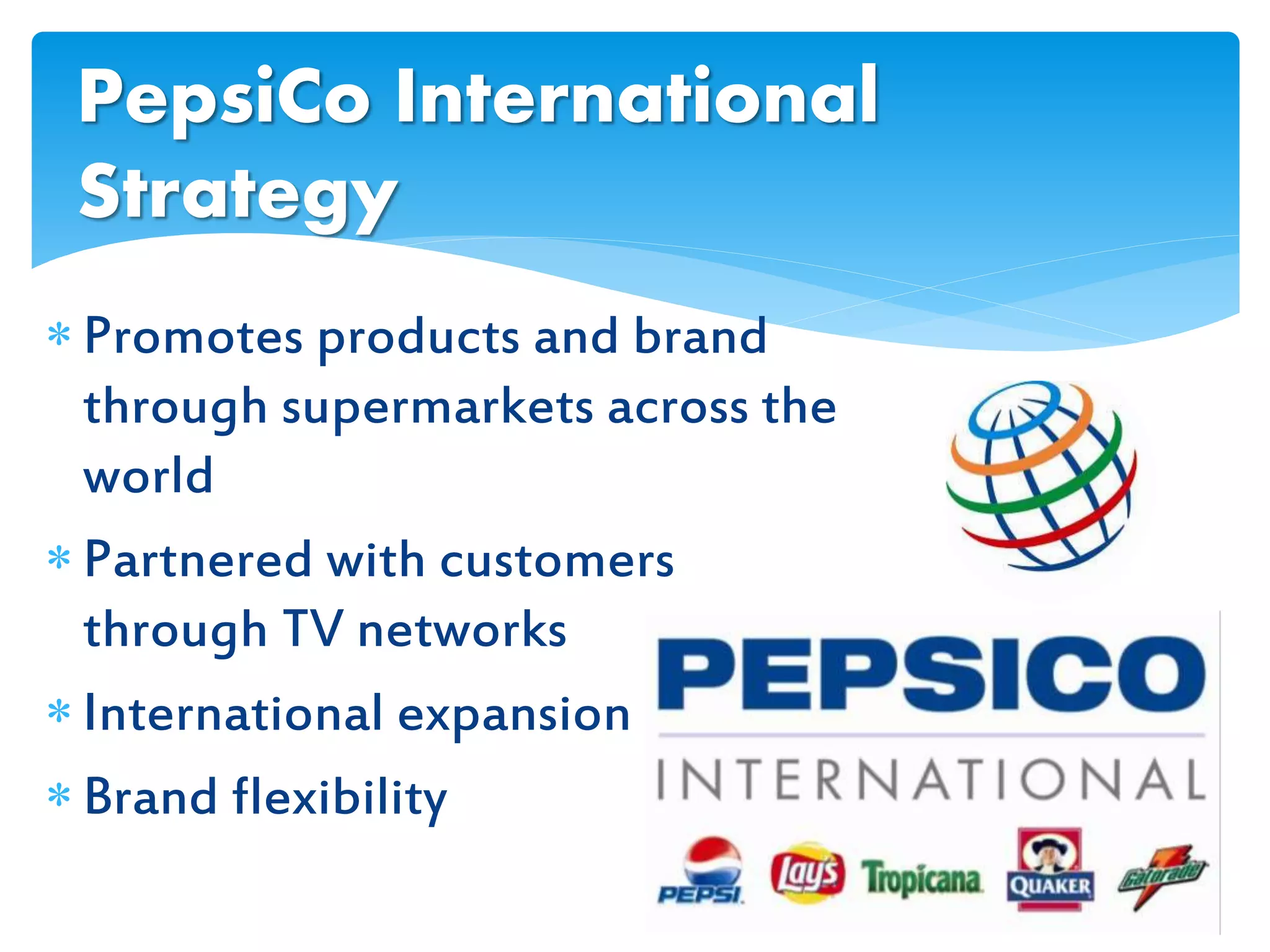  Promotes products and brand
through supermarkets across the
world
 Partnered with customers
through TV networks
 International expansion
 Brand flexibility
PepsiCo International
Strategy
 