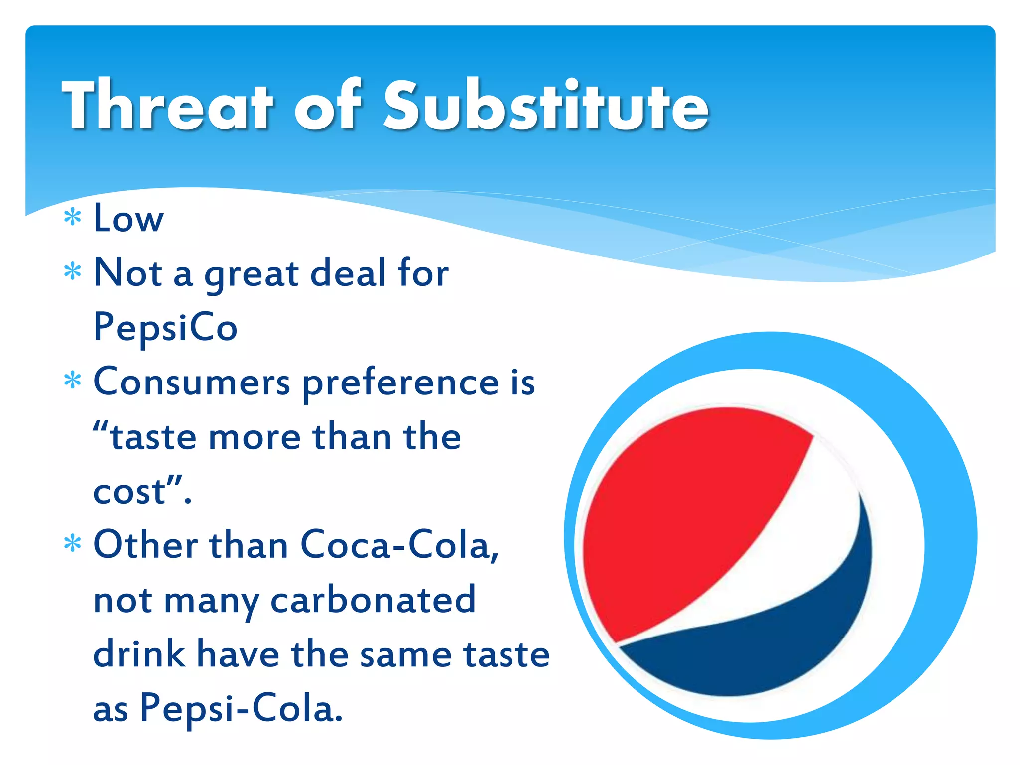  Low
 Not a great deal for
PepsiCo
 Consumers preference is
“taste more than the
cost”.
 Other than Coca-Cola,
not many carbonated
drink have the same taste
as Pepsi-Cola.
Threat of Substitute
 