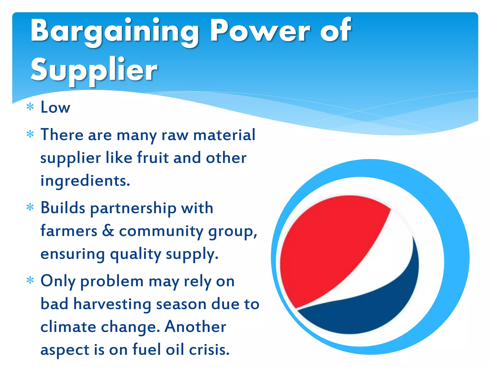  Low
 There are many raw material
supplier like fruit and other
ingredients.
 Builds partnership with
farmers & community group,
ensuring quality supply.
 Only problem may rely on
bad harvesting season due to
climate change. Another
aspect is on fuel oil crisis.
Bargaining Power of
Supplier
 