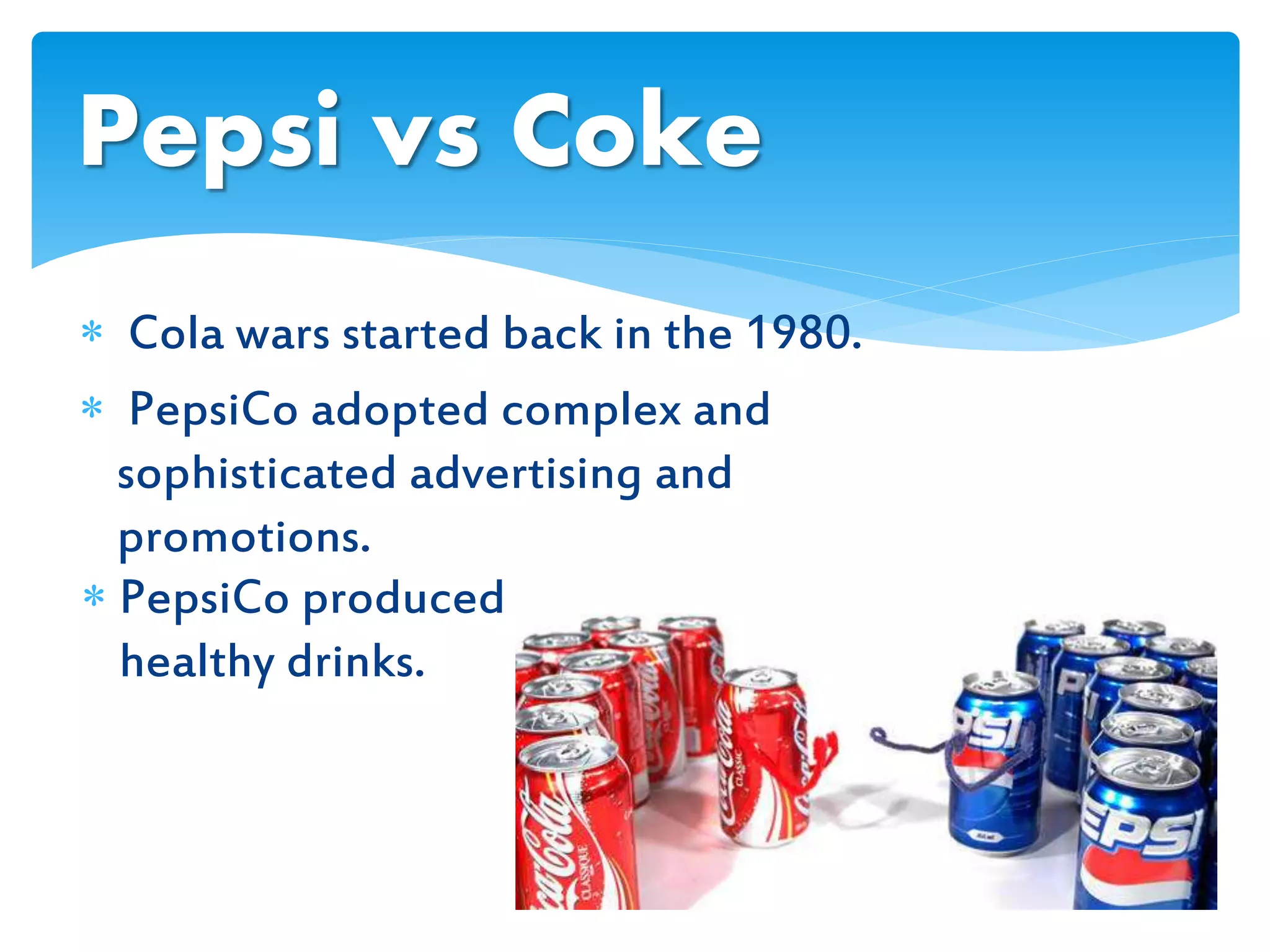  PepsiCo produced
healthy drinks.
Pepsi vs Coke
 Cola wars started back in the 1980.
 PepsiCo adopted complex and
sophisticated advertising and
promotions.
 