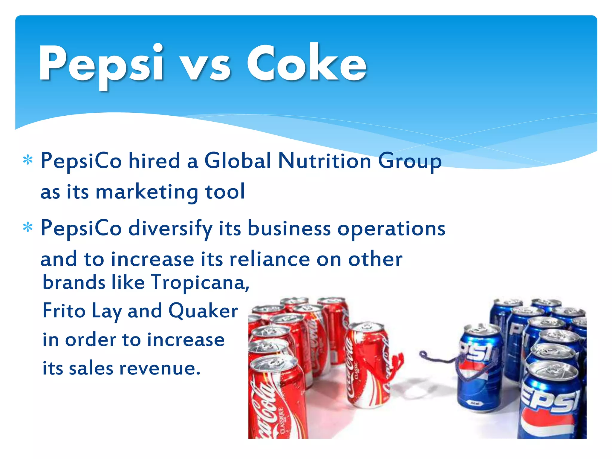  PepsiCo hired a Global Nutrition Group
as its marketing tool
 PepsiCo diversify its business operations
and to increase its reliance on other
Pepsi vs Coke
brands like Tropicana,
Frito Lay and Quaker
in order to increase
its sales revenue.
 