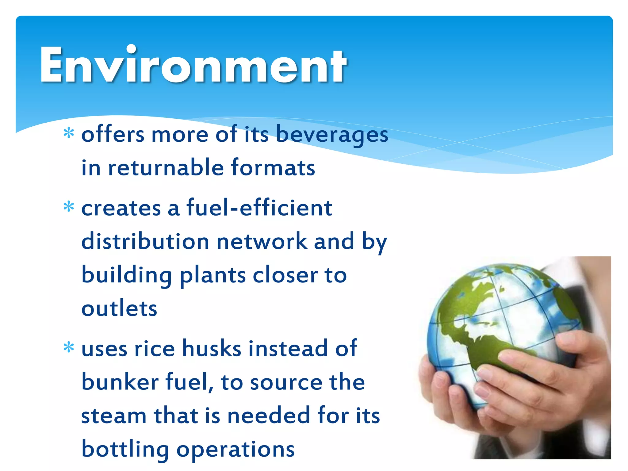  offers more of its beverages
in returnable formats
 creates a fuel-efficient
distribution network and by
building plants closer to
outlets
 uses rice husks instead of
bunker fuel, to source the
steam that is needed for its
bottling operations
Environment
 