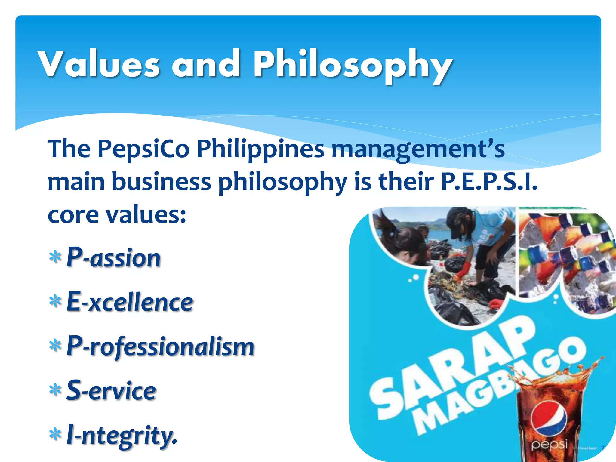 The PepsiCo Philippines management’s
main business philosophy is their P.E.P.S.I.
core values:
P-assion
E-xcellence
P-rofessionalism
S-ervice
I-ntegrity.
Values and Philosophy
 