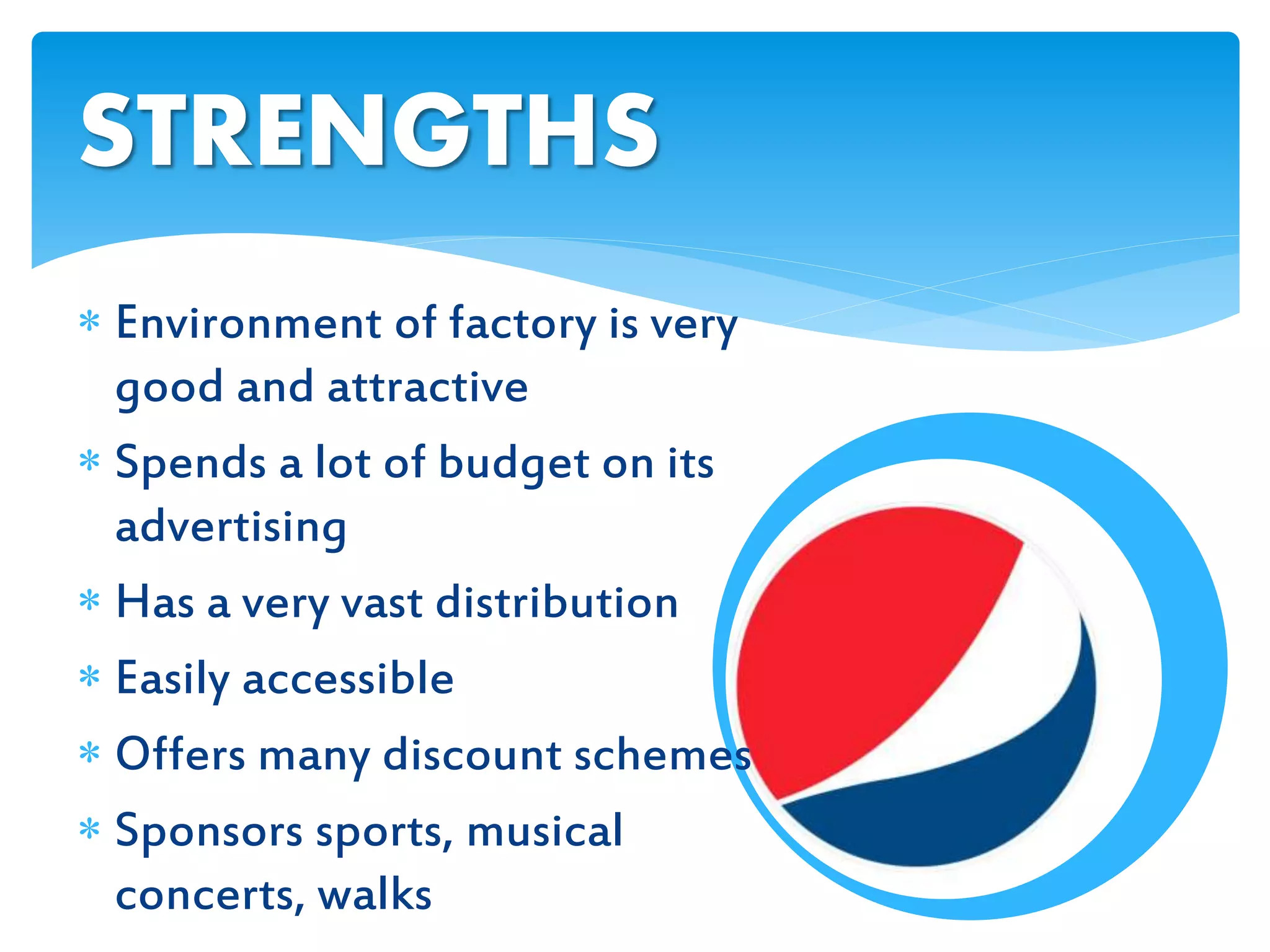  Environment of factory is very
good and attractive
 Spends a lot of budget on its
advertising
 Has a very vast distribution
 Easily accessible
 Offers many discount schemes
 Sponsors sports, musical
concerts, walks
STRENGTHS
 