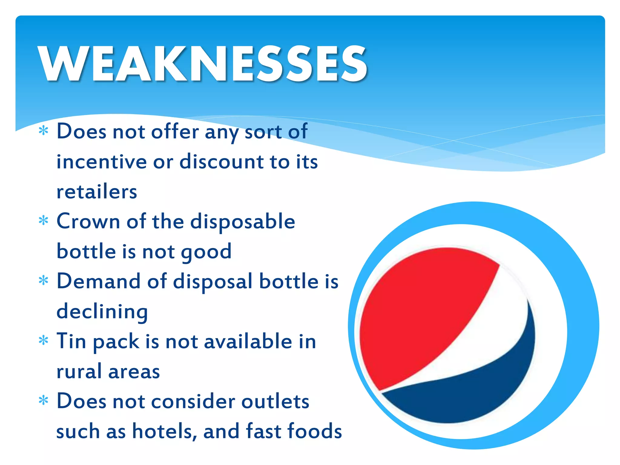  Does not offer any sort of
incentive or discount to its
retailers
 Crown of the disposable
bottle is not good
 Demand of disposal bottle is
declining
 Tin pack is not available in
rural areas
 Does not consider outlets
such as hotels, and fast foods
WEAKNESSES
 