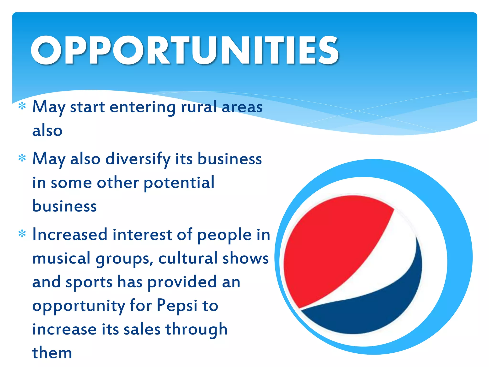  May start entering rural areas
also
 May also diversify its business
in some other potential
business
 Increased interest of people in
musical groups, cultural shows
and sports has provided an
opportunity for Pepsi to
increase its sales through
them
OPPORTUNITIES
 