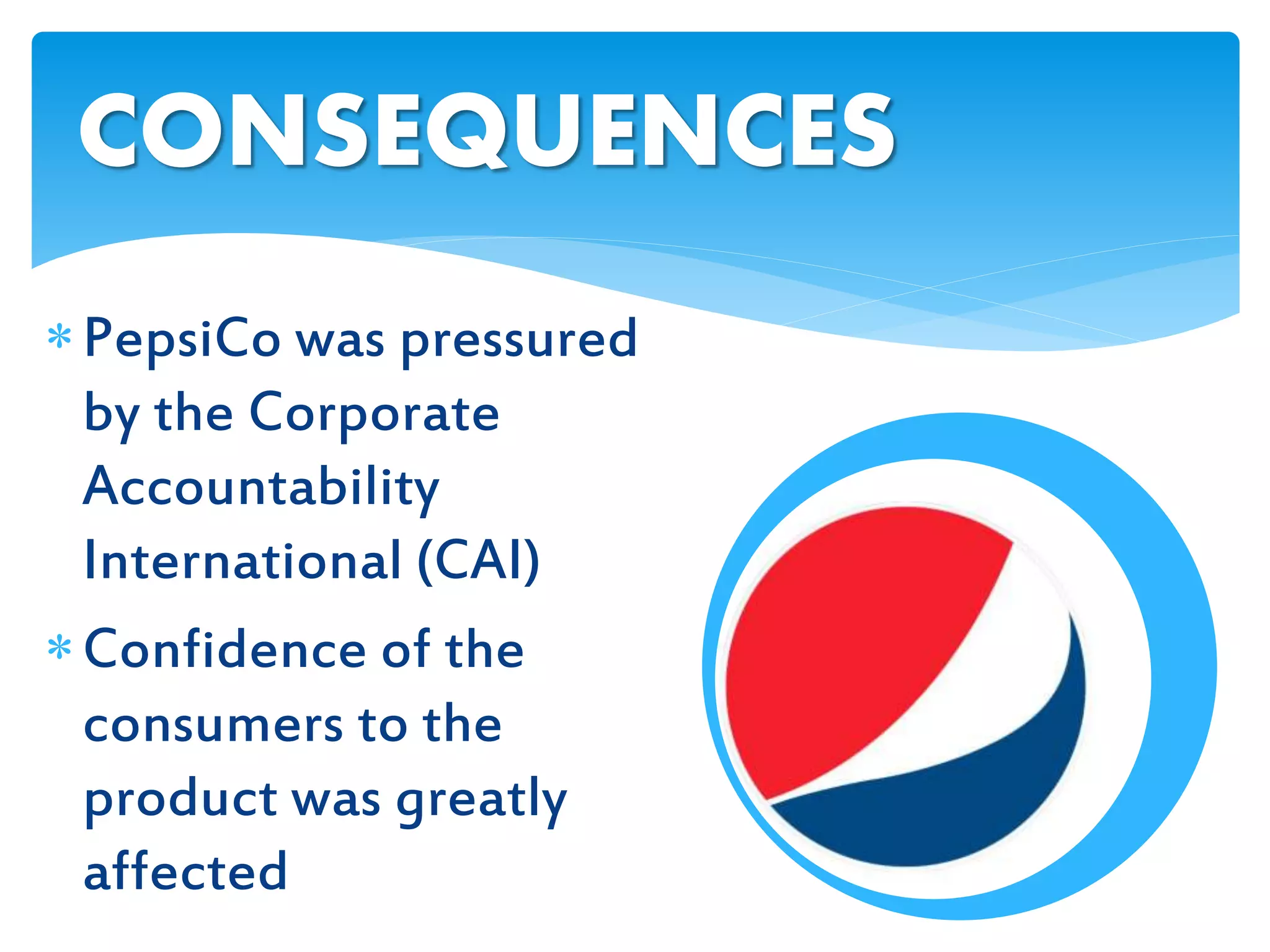 PepsiCo was pressured
by the Corporate
Accountability
International (CAI)
Confidence of the
consumers to the
product was greatly
affected
CONSEQUENCES
 