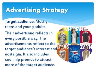 Target audience: Mostly
teens and young adults.
Their advertising reflects in
every possible way. The
advertisements reflect to the
target audience’s interest and
nostalgia. It also includes
cool, hip promos to attract
more of the target audience.
Advertising Strategy
 