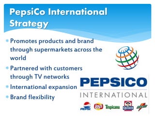  Promotes products and brand
through supermarkets across the
world
 Partnered with customers
through TV networks
 International expansion
 Brand flexibility
PepsiCo International
Strategy
 