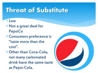  Low
 Not a great deal for
PepsiCo
 Consumers preference is
“taste more than the
cost”.
 Other than Coca-Cola,
not many carbonated
drink have the same taste
as Pepsi-Cola.
Threat of Substitute
 