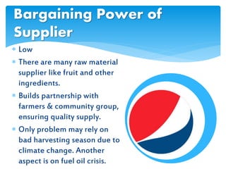  Low
 There are many raw material
supplier like fruit and other
ingredients.
 Builds partnership with
farmers & community group,
ensuring quality supply.
 Only problem may rely on
bad harvesting season due to
climate change. Another
aspect is on fuel oil crisis.
Bargaining Power of
Supplier
 