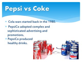  PepsiCo produced
healthy drinks.
Pepsi vs Coke
 Cola wars started back in the 1980.
 PepsiCo adopted complex and
sophisticated advertising and
promotions.
 